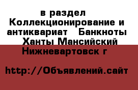  в раздел : Коллекционирование и антиквариат » Банкноты . Ханты-Мансийский,Нижневартовск г.